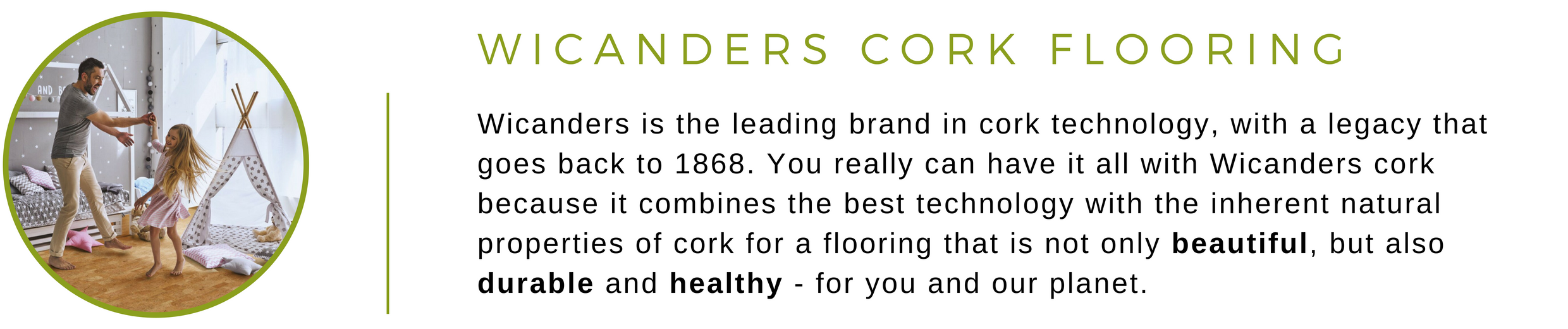 Wicanders Cork Flooring at Greenhome Solutions | Wicanders is the leading brand in cork technology, with a legacy that goes back to 1868. You really can have it all with Wicanders cork because it combines the best cork technology with the inherent natural properties of cork for a flooring that is not only beautiful, but also durable and healthy - for you and the planet.